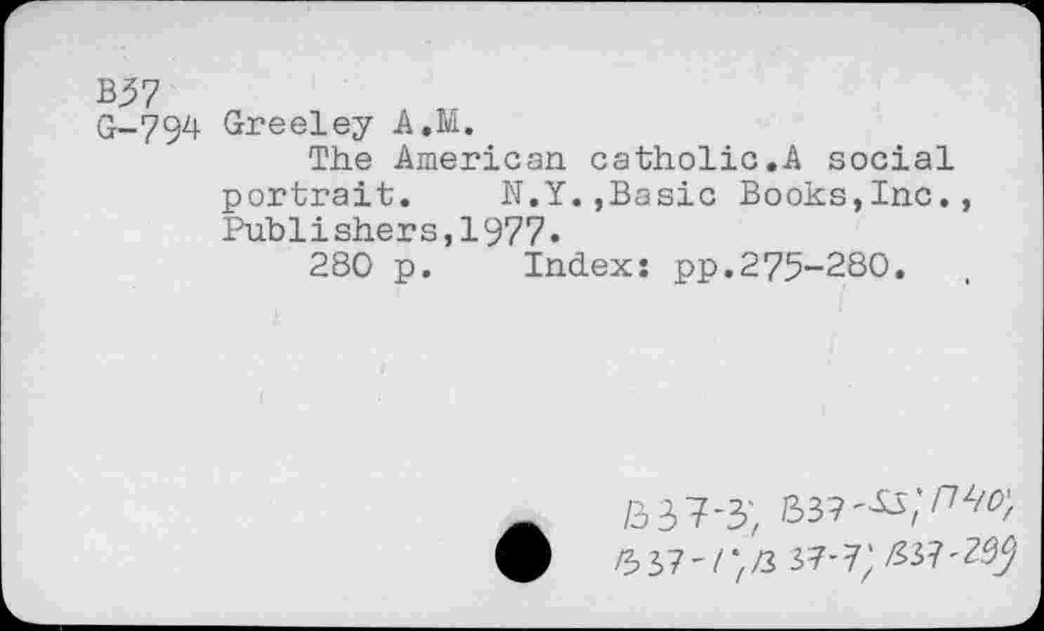 ﻿B57
G-794 Greeley A.M.
The American catholic.A social portrait. N.Y.,Basic Books,Inc., Publishers,1977»
280 p. Index: pp.275-280.
9	6 37 ' / “zZ3 37-7; Z33?-Z.^